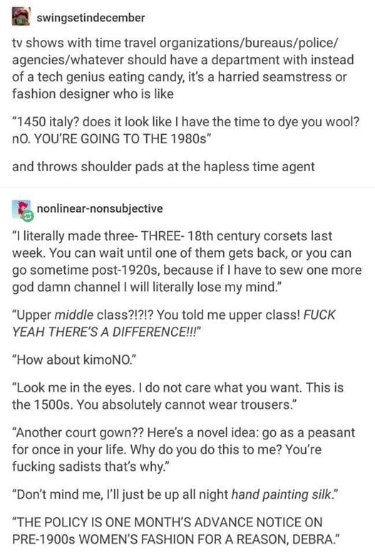 swingsetindecember
tv shows with time travel organizations/bureaus/police/ agencies/whatever should have a department with instead of a tech genius eating candy, it's a harried seamstress or fashion designer who sits there like
"1450 italy? does it look like I have the time to dye you wool? no. YOU'RE GOING TO THE 1980s"
and throws shoulder pads at the hapless time agent
nonlinear-nonsubjective
"I literally made three- THREE- 18th century corsets last week. You can wait until one of them gets back, or you can go sometime post-1920s, because if I have to sew one more god damn channel I will literally lose my mind."
"Upper middle class?!?!? You told me upper class! FUCK YEAH THERE'S A DIFFERENCE!!!"
"How about kimoNO."
"Look me in the eyes. I do not care what you want. This is the 1500s. You absolutely cannot wear trousers."
"Another court gown?? Here's a novel idea: go as a peasant for once in your life. Why do you do this to me? You're fucking sadists that's why."
"Don't mind me, I'll just be up all night hand painting silk."
"THE POLICY IS ONE MONTH'S ADVANCE NOTICE ON PRE-1900s WOMEN'S FASHION FOR A REASON, DEBRA."